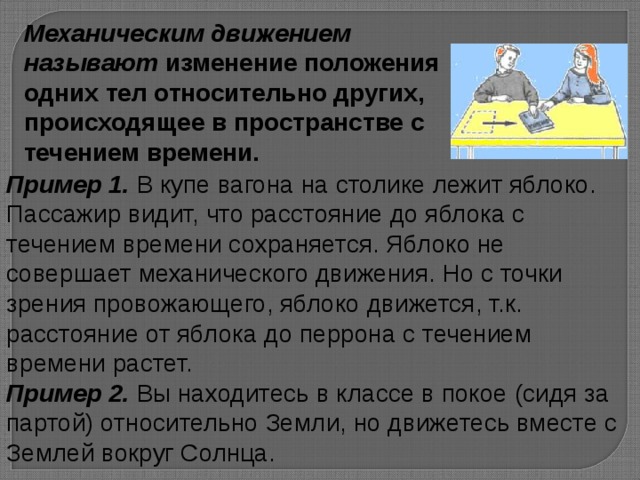 Механическим движением называют изменение положения одних тел относительно других, происходящее в пространстве с течением времени. Пример 1. В купе вагона на столике лежит яблоко. Пассажир видит, что расстояние до яблока с течением времени сохраняется. Яблоко не совершает механического движения. Но с точки зрения провожающего, яблоко движется, т.к. расстояние от яблока до перрона с течением времени растет. Пример 2. Вы находитесь в классе в покое (сидя за партой) относительно Земли, но движетесь вместе с Землей вокруг Солнца.  