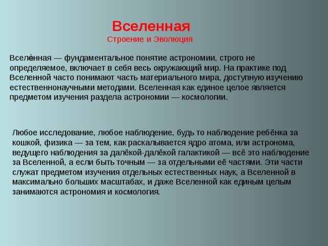  Вселенная Строение и Эволюция Вселе́нная — фундаментальное понятие астрономии, строго не определяемое, включает в себя весь окружающий мир. На практике под Вселенной часто понимают часть материального мира, доступную изучению естественнонаучными методами. Вселенная как единое целое является предметом изучения раздела астрономии — космологии. 