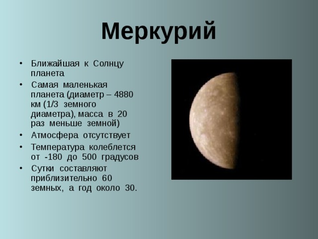 Меркурий Ближайшая к Солнцу планета Самая маленькая планета (диаметр – 4880 км (1/3 земного диаметра), масса в 20 раз меньше земной) Атмосфера отсутствует Температура колеблется от -180 до 500 градусов Сутки составляют приблизительно 60 земных, а год около 30.  