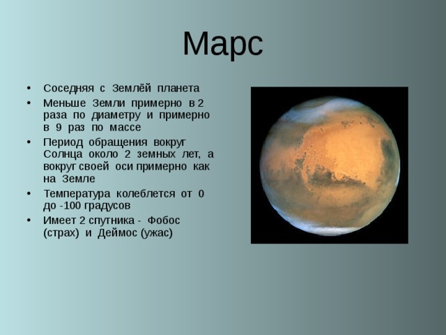 Марс Соседняя с Землёй планета Меньше Земли примерно в 2 раза по диаметру и примерно в 9 раз по массе Период обращения вокруг Солнца около 2 земных лет, а вокруг своей оси примерно как на Земле Температура колеблется от 0 до -100 градусов Имеет 2 спутника - Фобос (страх) и Деймос (ужас)  