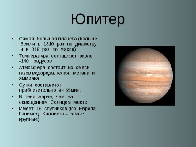 Юпитер Самая большая планета (больше Земли в 1310 раз по диаметру и в 318 раз по массе) Температура составляет около -140 градусов Атмосфера состоит из смеси газов водорода, гелия, метана и аммиака Сутки составляют приблизительно 9ч 55мин. В тени жарче, чем на освещенном Солнцем месте Имеет 16 спутников (Ио, Европа, Ганимед, Каллисто – самые крупные)  