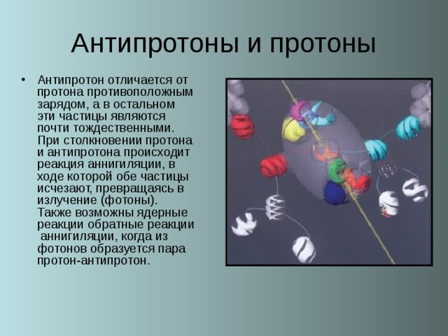 Антипротон отличается от протона противоположным зарядом, а в остальном эти частицы являются почти тождественными. При столкновении протона и антипротона происходит реакция аннигиляции, в ходе которой обе частицы исчезают, превращаясь в излучение (фотоны). Также возможны ядерные реакции обратные реакции аннигиляции, когда из фотонов образуется пара протон-антипротон.  