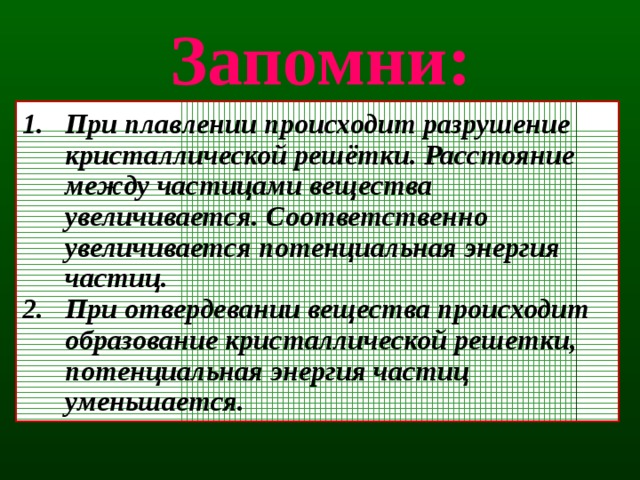 Запомни: При плавлении происходит разрушение кристаллической решётки. Расстояние между частицами вещества увеличивается. Соответственно увеличивается потенциальная энергия частиц. При отвердевании вещества происходит образование кристаллической решетки, потенциальная энергия частиц уменьшается. 