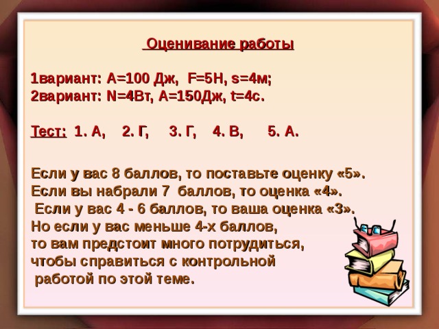  Оценивание работы  1вариант: А=100 Дж, F= 5Н, s=4 м; 2вариант: N=4 Вт, А=150Дж, t=4c .  Тест: 1. А, 2. Г, 3. Г, 4. В, 5. А.   Если у вас 8 баллов, то поставьте оценку «5». Если вы набрали 7 баллов, то оценка «4».  Если у вас 4 - 6 баллов, то ваша оценка «3». Но если у вас меньше 4-х баллов, то вам предстоит много потрудиться, чтобы справиться с контрольной  работой по этой теме. 