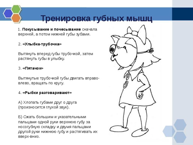 Тренировка губных мышц  1. Покусывание и почесывание сначала верхней, а потом нижней губы зубами.   2. «Улыбка-трубочка»   Вытянуть вперед губы трубочкой, затем растянуть губы в улыбку.   3. «Пятачок»   Вытянутые трубочкой губы двигать вправо-влево, вращать по кругу.   4. «Рыбки разговаривают»   А) Хлопать губами друг о друга (произносится глухой звук).   Б) Сжать большим и указательными пальцами одной руки верхнюю губу за носогубную складку и двумя пальцами другой руки нижнюю губу и растягивать их вверх-вниз.  