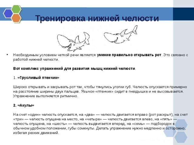 Тренировка нижней челюсти Необходимым условием четкой речи является умение правильно открывать рот . Это связано с работой нижней челюсти.   Вот комплекс упражнений для развития мышц нижней челюсти .   1. «Трусливый птенчик»   Широко открывать и закрывать рот так, чтобы тянулись уголки губ. Челюсть опускается примерно на расстояние ширины двух пальцев. Язычок-«птенчик» сидит в гнездышке и не высовывается. Упражнение выполняется ритмично.   2. «Акулы»   На счет «один» челюсть опускается, на «два» — челюсть двигается вправо (рот раскрыт), на счет «три» — челюсть опущена на место, на «четыре» — челюсть двигается влево, на «пять» — челюсть опущена, на «шесть» — челюсть выдвигается вперед, на «семь» — подбородок в обычном удобном положении, губы сомкнуты. Делать упражнение нужно медленно и осторожно, избегая резких движений.   