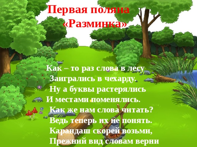  Первая поляна  «Разминка»  Как – то раз слова в лесу   Заигрались в чехарду.   Ну а буквы растерялись  И местами поменялись.   Как же нам слова читать?   Ведь теперь их не понять.   Карандаш скорей возьми,   Прежний вид словам верни 