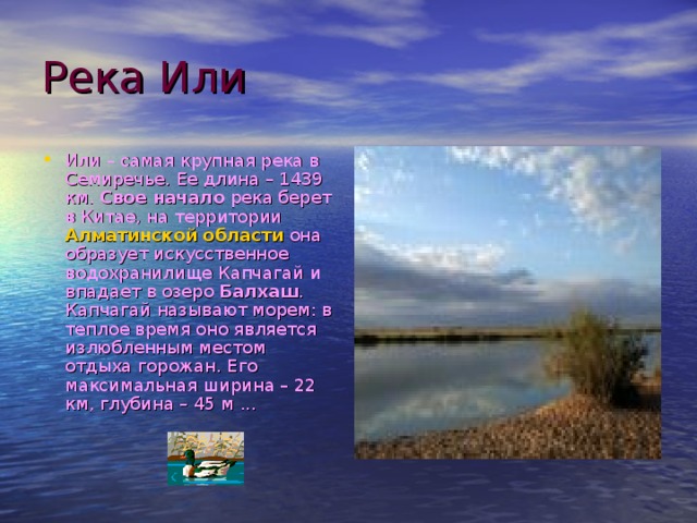 Река Или Или – самая крупная река в Семиречье. Ее длина – 1439 км. Свое начало река берет в Китае, на территории Алматинской области она образует искусственное водохранилище Капчагай и впадает в озеро Балхаш . Капчагай называют морем: в теплое время оно является излюбленным местом отдыха горожан. Его максимальная ширина – 22 км, глубина – 45 м ... 
