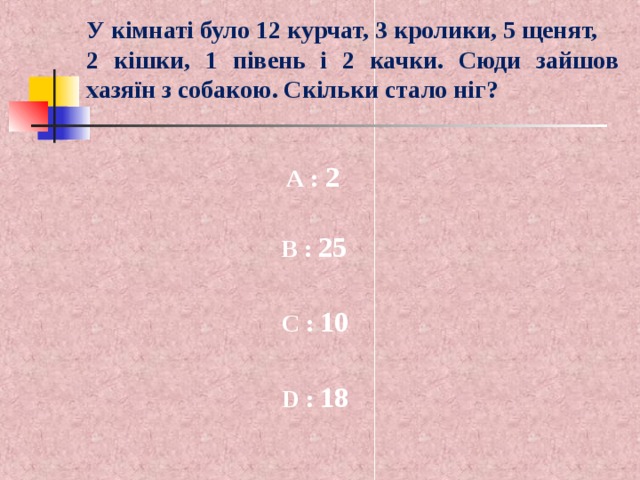 У кімнаті було 12 курчат, 3 кролики, 5 щенят, 2 кішки, 1 півень і 2 качки. Сюди зайшов хазяїн з собакою. Скільки стало ніг? A :  2 B :  25 C :  10 D :  18  