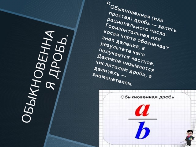 ОБЫКНОВЕННАЯ ДРОБЬ. Обыкновенная (или простая) дробь — запись рационального числа. Горизонтальная или косая черта обозначает знак деления, в результате чего получается частное. Делимое называется числителем дроби, а делитель — знаменателем. 