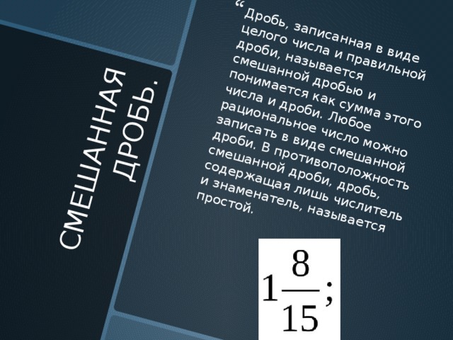 СМЕШАННАЯ ДРОБЬ. Дробь, записанная в виде целого числа и правильной дроби, называется смешанной дробью и понимается как сумма этого числа и дроби. Любое рациональное число можно записать в виде смешанной дроби. В противоположность смешанной дроби, дробь, содержащая лишь числитель и знаменатель, называется простой. 