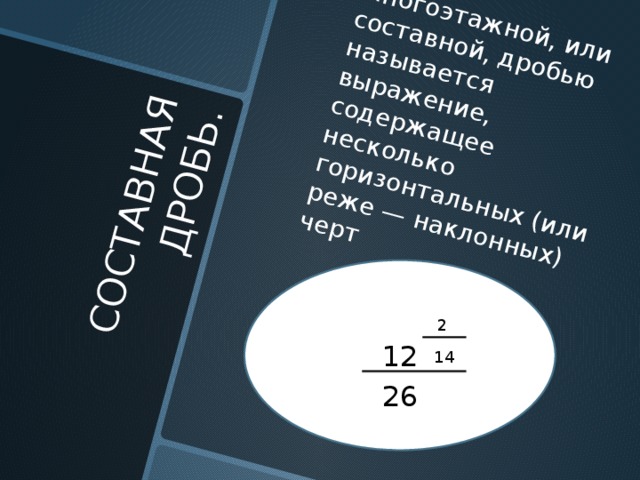 СОСТАВНАЯ ДРОБЬ. Многоэтажной, или составной, дробью называется выражение, содержащее несколько горизонтальных (или реже — наклонных) черт 12 2 14 26 