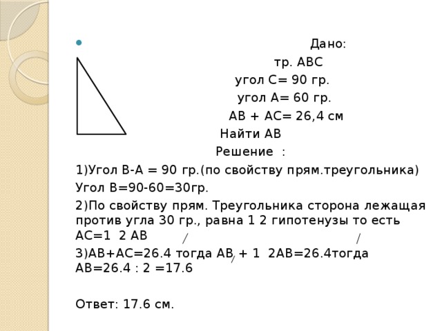  Дано:  тр. АВС  угол С= 90 гр.  угол А= 60 гр.  АВ + АС= 26,4 см Найти АВ Решение : 1)Угол В-А = 90 гр.(по свойству прям.треугольника) Угол В=90-60=30гр. 2)По свойству прям. Треугольника сторона лежащая против угла 30 гр., равна 1 2 гипотенузы то есть АС=1 2 АВ 3)АВ+АС=26.4 тогда АВ + 1 2АВ=26.4тогда АВ=26.4 : 2 =17.6 Ответ: 17.6 см. 