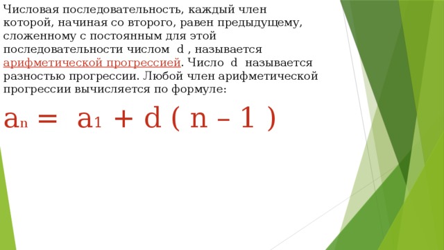 Числовая последовательность, каждый член которой, начиная со второго, равен предыдущему, сложенному с постоянным для этой последовательности числом d , называется арифметической прогрессией . Число d называется разностью прогрессии. Любой член арифметической прогрессии вычисляется по формуле: a n  = a 1 + d ( n – 1 ) 