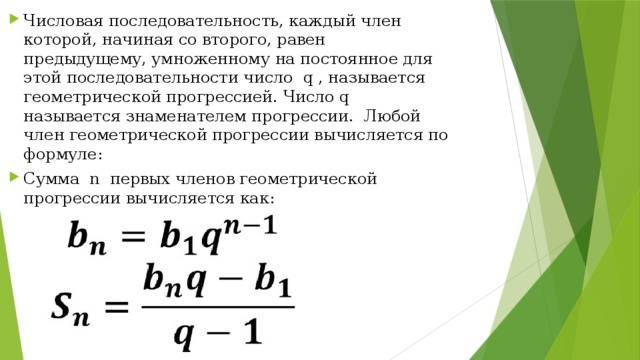 Числовая последовательность, каждый член которой, начиная со второго, равен предыдущему, умноженному на постоянное для этой последовательности число q , называется геометрической прогрессией. Число q называется знаменателем прогрессии. Любой член геометрической прогрессии вычисляется по формуле: Сумма n первых членов геометрической прогрессии вычисляется как: 