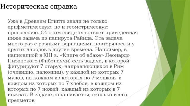 Историческая справка Уже в Древнем Египте знали не только арифметическую, но и геометрическую прогрессию. Об этом свидетельствует приведенная ниже задача из папируса Райнда. Эта задача много раз с разными вариациями повторялась и у других народов в другие времена. Например, в написанной в XIII в. «Книге об абаке» Леонардо Пизанского (Фибоначчи) есть задача, в которой фигурируют 7 старух, направляющихся в Рим (очевидно, паломниц), у каждой из которых 7 мулов, на каждом из которых по 7 мешков, в каждом из которых по 7 хлебов, в каждом из которых по 7 ножей, каждый из которых в 7 ножнах. В задаче спрашивается, сколько всего предметов. 