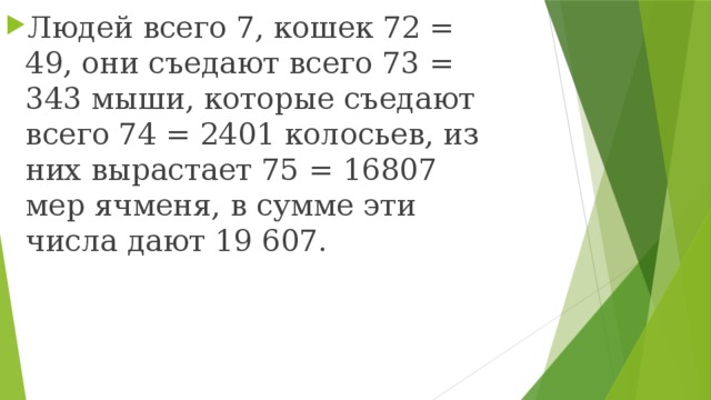 Людей всего 7, кошек 72 = 49, они съедают всего 73 = 343 мыши, которые съедают всего 74 = 2401 колосьев, из них вырастает 75 = 16807 мер ячменя, в сумме эти числа дают 19 607. 