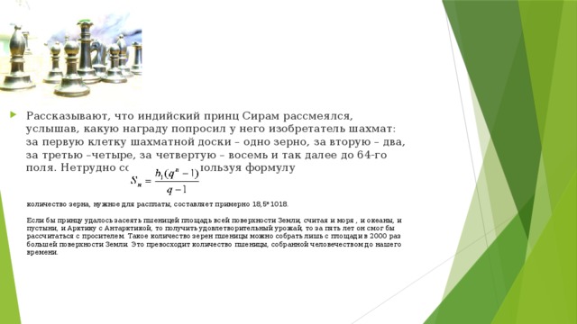 Рассказывают, что индийский принц Сирам рассмеялся, услышав, какую награду попросил у него изобретатель шахмат: за первую клетку шахматной доски – одно зерно, за вторую – два, за третью –четыре, за четвертую – восемь и так далее до 64-го поля. Нетрудно сосчитать, используя формулу количество зерна, нужное для расплаты, составляет примерно 18,5*1018.   Если бы принцу удалось засеять пшеницей площадь всей поверхности Земли, считая и моря , и океаны, и пустыни, и Арктику с Антарктикой, то получить удовлетворительный урожай, то за пять лет он смог бы рассчитаться с просителем. Такое количество зерен пшеницы можно собрать лишь с площади в 2000 раз большей поверхности Земли. Это превосходит количество пшеницы, собранной человечеством до нашего времени. 