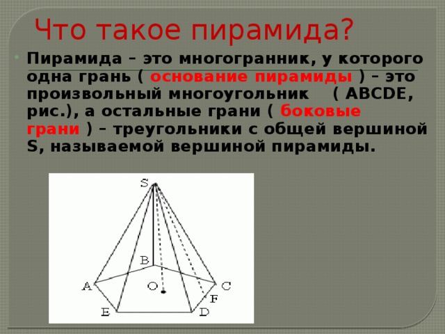 Что такое пирамида? Пирамида – это многогранник, у которого одна грань ( основание пирамиды ) – это произвольный многоугольник ( ABCDE, рис.), а остальные грани ( боковые грани ) – треугольники с общей вершиной S, называемой вершиной пирамиды.   