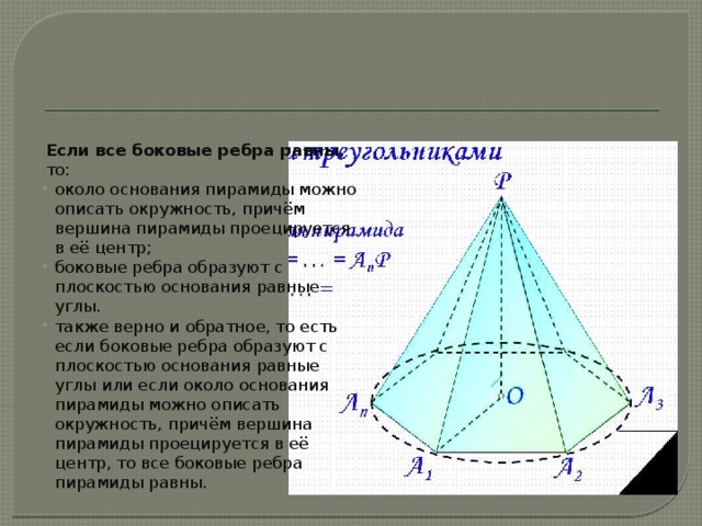 Если все боковые ребра равны , то: около основания пирамиды можно описать окружность, причём вершина пирамиды проецируется в её центр; боковые ребра образуют с плоскостью основания равные углы. также верно и обратное, то есть если боковые ребра образуют с плоскостью основания равные углы или если около основания пирамиды можно описать окружность, причём вершина пирамиды проецируется в её центр, то все боковые ребра пирамиды равны. 