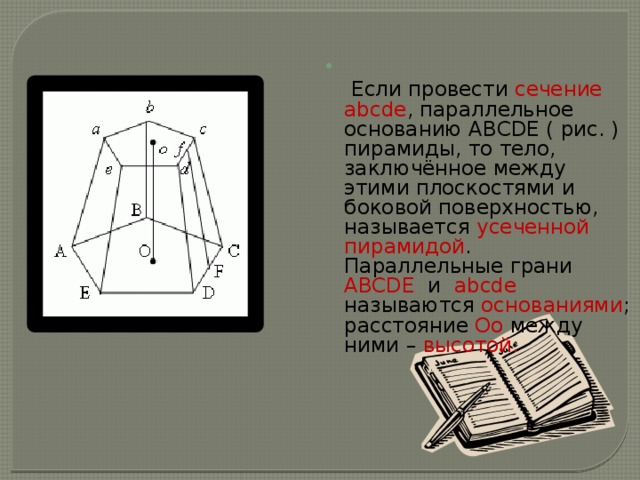   Если провести сечение abcde , параллельное основанию ABCDE ( рис. ) пирамиды, то тело, заключённое между этими плоскостями и боковой поверхностью, называется усеченной пирамидой . Параллельные грани ABCDE и abcde называются основаниями ; расстояние Oo между ними – высотой. 