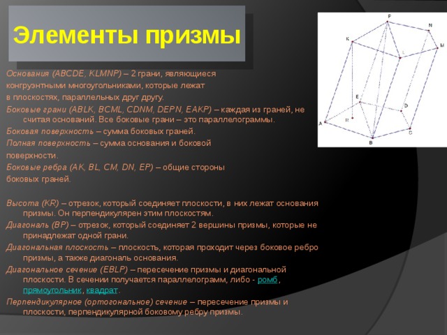Элементы призмы Основания   (ABCDE, KLMNP)  – 2 грани, являющиеся конгруэнтными многоугольниками, которые лежат в плоскостях, параллельных друг другу. Боковые грани   (ABLK, BCML, CDNM, DEPN, EAKP)  – каждая из граней, не считая оснований. Все боковые грани – это параллелограммы. Боковая поверхность  – сумма боковых граней. Полная поверхность  – сумма основания и боковой поверхности. Боковые ребра   (AK, BL, CM, DN, EP)  – общие стороны боковых граней. Высота   (KR)  – отрезок, который соединяет плоскости, в них лежат основания призмы. Он перпендикулярен этим плоскостям. Диагональ   (BP)  – отрезок, который соединяет 2 вершины призмы, которые не принадлежат одной грани. Диагональная плоскость –  плоскость, которая проходит через боковое ребро призмы, а также диагональ основания. Диагональное сечение   (EBLP)  – пересечение призмы и диагональной плоскости. В сечении получается параллелограмм, либо - ромб ,  прямоугольник ,  квадрат . Перпендикулярное (ортогональное) сечение –  пересечение призмы и плоскости, перпендикулярной боковому ребру призмы. 