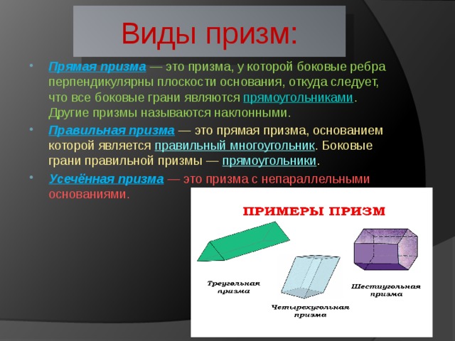 Виды призм: Прямая призма  — это призма, у которой боковые ребра перпендикулярны плоскости основания, откуда следует, что все боковые грани являются  прямоугольниками . Другие призмы называются наклонными. Правильная призма  — это прямая призма, основанием которой является  правильный многоугольник . Боковые грани правильной призмы —  прямоугольники . Усечённая призма  — это призма с непараллельными основаниями. 