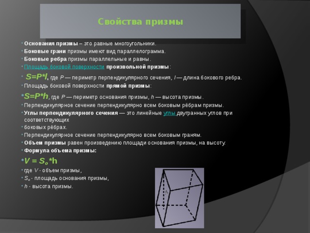  Свойства призмы   Основания призмы  – это равные многоугольники. Боковые грани  призмы имеют вид параллелограмма. Боковые ребра  призмы параллельные и равны. Площадь боковой поверхности   произвольной призмы :   S=P*l , где  P  — периметр перпендикулярного сечения,  l  — длина бокового ребра.  Площадь боковой поверхности  прямой призмы :  S=P*h , где  P  — периметр основания призмы,  h  — высота призмы.  Перпендикулярное сечение перпендикулярно всем боковым рёбрам призмы. Углы перпендикулярного сечения  — это линейные  углы  двугранных углов при соответствующих боковых рёбрах. Перпендикулярное сечение перпендикулярно всем боковым граням. Объем призмы  равен произведению площади основания призмы, на высоту.  Формула объема призмы:   V = S o *h где  V  - объем призмы, S o  - площадь основания призмы, h  - высота призмы. 