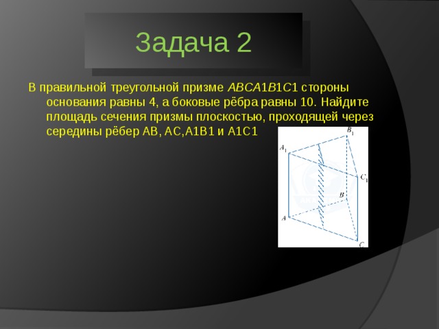 Задача 2 В правильной треугольной призме  ABCA ​1​​ B ​1​​ C ​1​​ стороны основания равны 4, а боковые рёбра равны 10. Найдите площадь сечения призмы плоскостью, проходящей через середины рёбер AB, AC,A1B1 и A1C1 