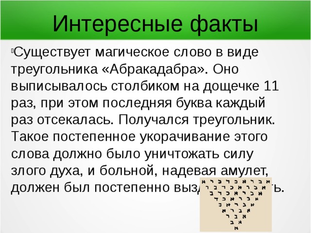 Интересные факты Существует магическое слово в виде треугольника «Абракадабра». Оно выписывалось столбиком на дощечке 11 раз, при этом последняя буква каждый раз отсекалась. Получался треугольник. Такое постепенное укорачивание этого слова должно было уничтожать силу злого духа, и больной, надевая амулет, должен был постепенно выздоравливать. 