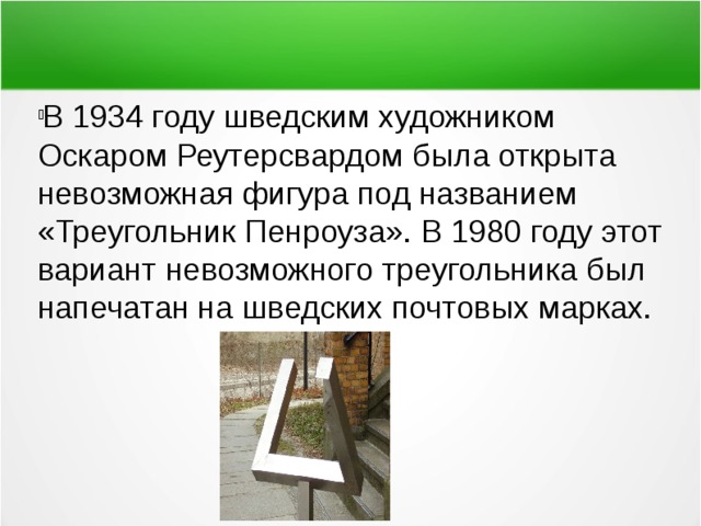 В 1934 году шведским художником Оскаром Реутерсвардом была открыта невозможная фигура под названием «Треугольник Пенроуза». В 1980 году этот вариант невозможного треугольника был напечатан на шведских почтовых марках. 