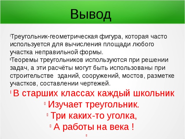 Вывод Треугольник-геометрическая фигура, которая часто используется для вычисления площади любого участка неправильной формы. Теоремы треугольников используются при решении задач, а эти расчёты могут быть использованы при строительстве зданий, сооружений, мостов, разметке участков, составлении чертежей. В старших классах каждый школьник Изучает треугольник. Три каких-то уголка, А работы на века ! 
