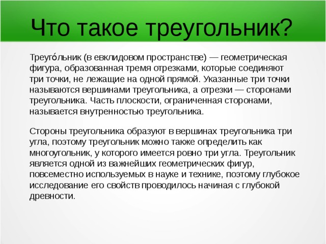 Что такое треугольник? Треуго́льник (в евклидовом пространстве) — геометрическая фигура, образованная тремя отрезками, которые соединяют три точки, не лежащие на одной прямой. Указанные три точки называются вершинами треугольника, а отрезки — сторонами треугольника. Часть плоскости, ограниченная сторонами, называется внутренностью треугольника. Стороны треугольника образуют в вершинах треугольника три угла, поэтому треугольник можно также определить как многоугольник, у которого имеется ровно три угла. Треугольник является одной из важнейших геометрических фигур, повсеместно используемых в науке и технике, поэтому глубокое исследование его свойств проводилось начиная с глубокой древности. 