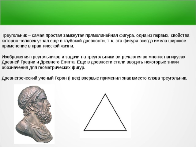 Треугольник – самая простая замкнутая прямолинейная фигура, одна из первых, свойства которых человек узнал еще в глубокой древности, т. к. эта фигура всегда имела широкое применение в практической жизни. Изображения треугольников и задачи на треугольники встречаются во многих папирусах Древней Греции и Древнего Египта. Еще в древности стали вводить некоторые знаки обозначения для геометрических фигур. Древнегреческий ученый Герон (I век) впервые применил знак вместо слова треугольник. 