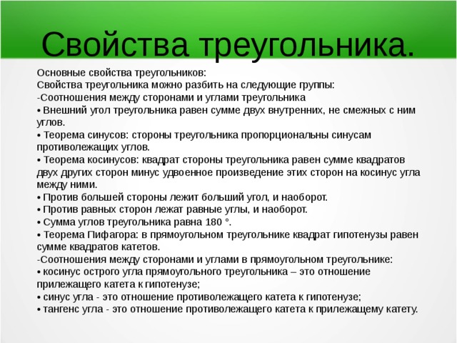 Свойства треугольника. Основные свойства треугольников: Свойства треугольника можно разбить на следующие группы: -Соотношения между сторонами и углами треугольника • Внешний угол треугольника равен сумме двух внутренних, не смежных с ним углов. • Теорема синусов: стороны треугольника пропорциональны синусам противолежащих углов. • Теорема косинусов: квадрат стороны треугольника равен сумме квадратов двух других сторон минус удвоенное произведение этих сторон на косинус угла между ними. • Против большей стороны лежит больший угол, и наоборот. • Против равных сторон лежат равные углы, и наоборот. • Сумма углов треугольника равна 180 °. • Теорема Пифагора: в прямоугольном треугольнике квадрат гипотенузы равен сумме квадратов катетов. -Соотношения между сторонами и углами в прямоугольном треугольнике: • косинус острого угла прямоугольного треугольника – это отношение прилежащего катета к гипотенузе; • синус угла - это отношение противолежащего катета к гипотенузе; • тангенс угла - это отношение противолежащего катета к прилежащему катету. 