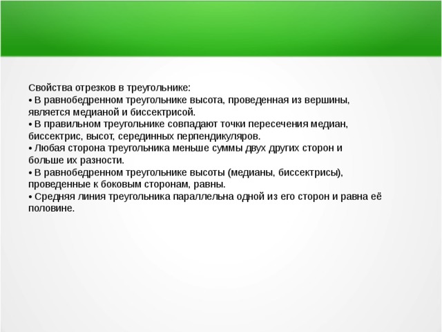 Свойства отрезков в треугольнике: • В равнобедренном треугольнике высота, проведенная из вершины, является медианой и биссектрисой. • В правильном треугольнике совпадают точки пересечения медиан, биссектрис, высот, серединных перпендикуляров. • Любая сторона треугольника меньше суммы двух других сторон и больше их разности. • В равнобедренном треугольнике высоты (медианы, биссектрисы), проведенные к боковым сторонам, равны. • Средняя линия треугольника параллельна одной из его сторон и равна её половине. 