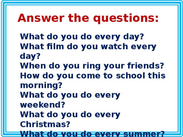 Answer the questions: What do you do every day? What film do you watch every day? When do you ring your friends? How do you come to school this morning? What do you do every weekend? What do you do every Christmas? What do you do every summer? When do you meet with your friends? 
