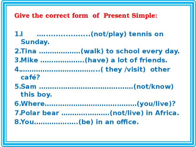Give the correct form of Present Simple:  I …...................(not/play) tennis on Sunday. Tina ……………….(walk) to school every day. Mike ………………..(have) a lot of friends. …………………………… ...( they /visit) other café? Sam …………………………………….(not/know) this boy. Where……………………………………(you/live)? Polar bear ………………….(not/live) in Africa. You………………..(be) in an office.  