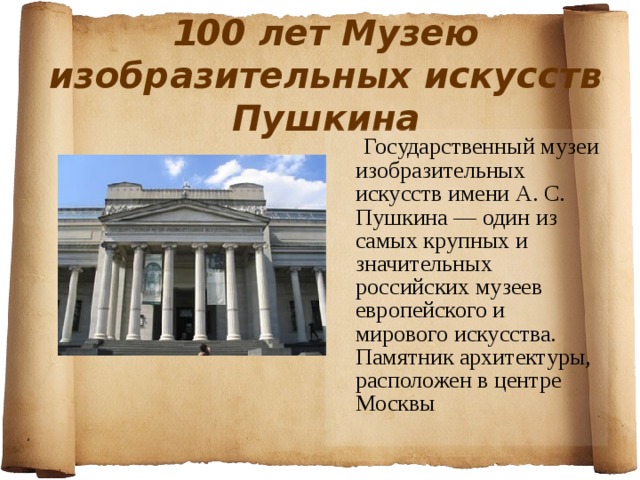 100 лет Музею изобразительных искусств Пушкина  Государственный музеи изобразительных искусств имени А. С. Пушкина — один из самых крупных и значительных российских музеев европейского и мирового искусства. Памятник архитектуры, расположен в центре Москвы  