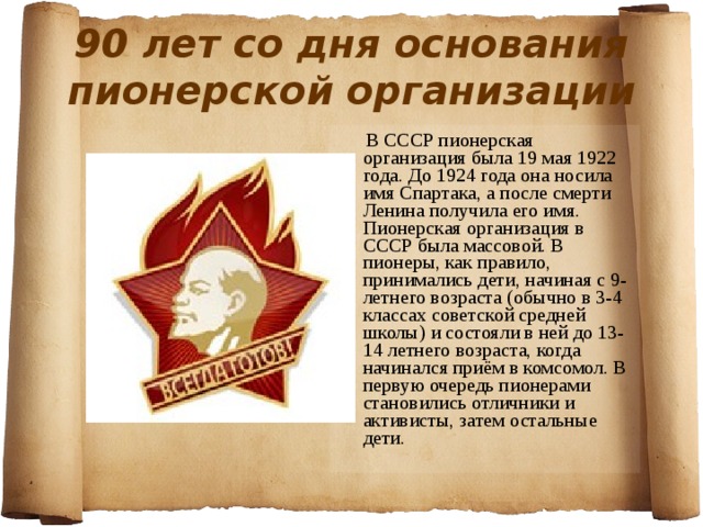 90 лет со дня основания пионерской организации  В СССР пионерская организация была 19 мая 1922 года. До 1924 года она носила имя Спартака, а после смерти Ленина получила его имя. Пионерская организация в СССР была массовой. В пионеры, как правило, принимались дети, начиная с 9-летнего возраста (обычно в 3-4 классах советской средней школы) и состояли в ней до 13-14 летнего возраста, когда начинался приём в комсомол. В первую очередь пионерами становились отличники и активисты, затем остальные дети. 