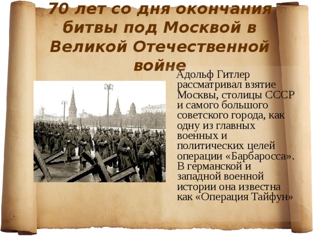 70 лет со дня окончания битвы под Москвой в Великой Отечественной войне  Адольф Гитлер рассматривал взятие Москвы, столицы СССР и самого большого советского города, как одну из главных военных и политических целей операции «Барбаросса». В германской и западной военной истории она известна как «Операция Тайфун» 