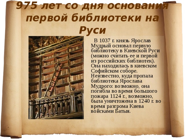 975 лет со дня основания первой библиотеки на Руси  В 1037 г. князь Ярослав Мудрый основал первую библиотеку в Киевской Руси (можно считать ее и первой из российских библиотек). Она находилась в киевском Софийском соборе. Неизвестно, куда пропала библиотека Ярослава Мудрого: возможно, она погибла во время большого пожара 1124 г., возможно, была уничтожена в 1240 г. во время разгрома Киева войсками Батыя. 
