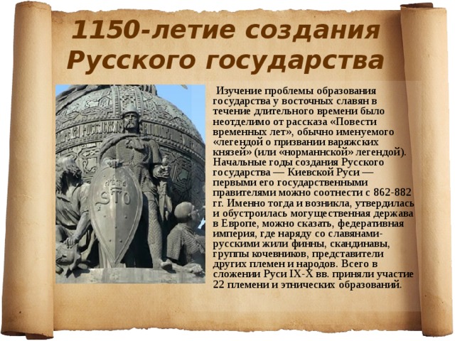 1150-летие создания Русского государства  Изучение проблемы образования государства у восточных славян в течение длительного времени было неотделимо от рассказа «Повести временных лет», обычно именуемого «легендой о призвании варяжских князей» (или «норманнской» легендой). Начальные годы создания Русского государства — Киевской Руси — первыми его государственными правителями можно соотнести с 862-882 гг. Именно тогда и возникла, утвердилась и обустроилась могущественная держава в Европе, можно сказать, федеративная империя, где наряду со славянами-русскими жили финны, скандинавы, группы кочевников, представители других племен и народов. Всего в сложении Руси IX-X вв. приняли участие 22 племени и этнических образований. 