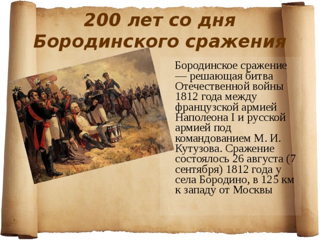 200 лет со дня Бородинского сражения  Бородинское сражение — решающая битва Отечественной войны 1812 года между французской армией Наполеона I и русской армией под командованием М. И. Кутузова. Сражение состоялось 26 августа (7 сентября) 1812 года у села Бородино, в 125 км к западу от Москвы 