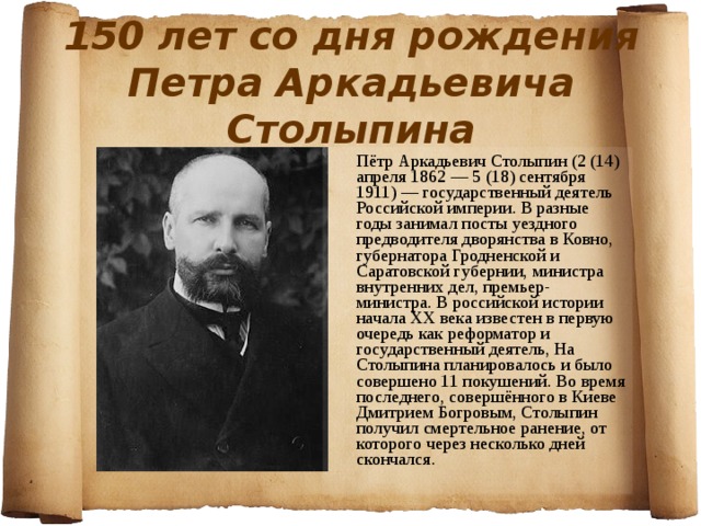 150 лет со дня рождения Петра Аркадьевича Столыпина  Пётр Аркадьевич Столыпин (2 (14) апреля 1862 — 5 (18) сентября 1911) — государственный деятель Российской империи. В разные годы занимал посты уездного предводителя дворянства в Ковно, губернатора Гродненской и Саратовской губернии, министра внутренних дел, премьер-министра. В российской истории начала XX века известен в первую очередь как реформатор и государственный деятель, На Столыпина планировалось и было совершено 11 покушений. Во время последнего, совершённого в Киеве Дмитрием Богровым, Столыпин получил смертельное ранение, от которого через несколько дней скончался. 