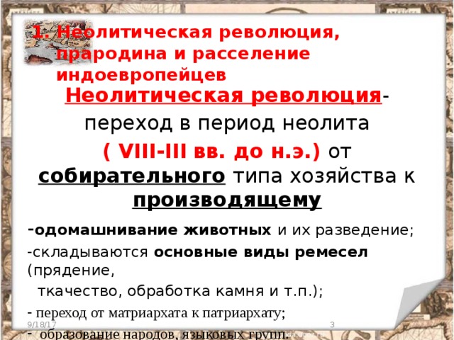 1. Неолитическая революция,  прародина и расселение  индоевропейцев   Неолитическая революция - переход в период неолита ( VIII-III  вв. до н.э.) от собирательного  типа хозяйства к производящему - одомашнивание животных и их разведение; -складываются основные виды ремесел (прядение,  ткачество, обработка камня и т.п.);  переход от матриархата к патриархату;  образование народов, языковых групп. 9/18/17  
