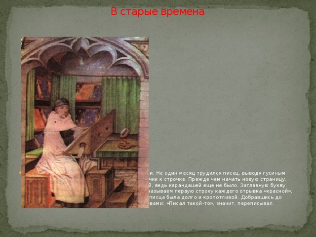 В старые времена Было время, когда книги переписывали от руки. Не один месяц трудился писец, выводя гусиным пером одну букву за другой, переходя от строчки к строчке. Прежде чем начать новую страницу, надо было ее разлиновать свинцовой палочкой, ведь карандашей еще не было. Заглавную букву рисовали красными чернилами. С тех пор мы называем первую строку каждого отрывка «красной», хотя все буквы в книгах одного цвета. Работа писца была долго и кропотливой. Добравшись до последней страницы, он заканчивал книгу словами: «Писал такой-то», значит, переписывал. 