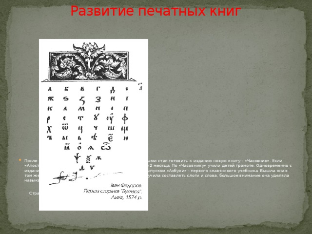 Развитие печатных книг   После выхода «Апостола» И.Федоров со своими подручными стал готовить к изданию новую книгу - «Часовник». Если «Апостол» выпускался год, то на «Часовник» ушло всего 2 месяца. По «Часовнику» учили детей грамоте. Одновременно с изданием «Апостола» шла работа над составлением и выпуском «Азбуки» - первого славянского учебника. Вышла она в том же 1574 году, она знакомила с русским алфавитом, учила составлять слоги и слова, большое внимание она уделяла навыкам правильного чтения и письма.  Страница из «Азбуки» Ивана Федорова. Львов. 1574 г. 
