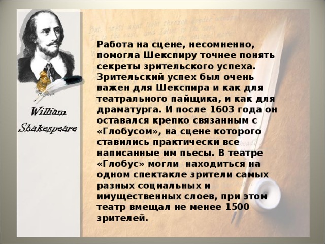 Работа на сцене, несомненно, помогла Шекспиру точнее понять секреты зрительского успеха. Зрительский успех был очень важен для Шекспира и как для театрального пайщика, и как для драматурга. И после 1603 года он оставался крепко связанным с «Глобусом», на сцене которого ставились практически все написанные им пьесы. В театре «Глобус» могли находиться на одном спектакле зрители самых разных социальных и имущественных слоев, при этом театр вмещал не менее 1500 зрителей. 