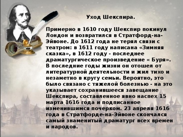  Уход Шекспира.  Примерно в 1610 году Шекспир покинул Лондон и возвратился в Стратфорд-на-Эйвоне. До 1612 года не терял связи с театром: в 1611 году написана «Зимняя сказка», в 1612 году - последнее драматургическое произведение « Буря». В последние годы жизни он отошел от литературной деятельности и жил тихо и незаметно в кругу семьи. Вероятно, это было связано с тяжелой болезнью - на это указывает сохранившееся завещание Шекспира, составленное явно наспех 15 марта 1616 года и подписанное изменившимся почерком. 23 апреля 1616 года в Стратфорде-на-Эйвоне скончался самый знаменитый драматург всех времен и народов. 